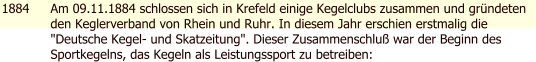 1884 Am 09.11.1884 schlossen sich in Krefeld einige Kegelclubs zusammen und grndeten den Keglerverband von Rhein und Ruhr. In diesem Jahr erschien erstmalig die "Deutsche Kegel- und Skatzeitung". Dieser Zusammenschlu war der Beginn des Sportkegelns, das Kegeln als Leistungssport zu betreiben: